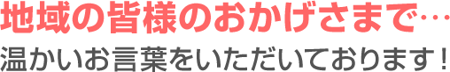 地域の皆様のおかげさまで…温かいお言葉をいただいております！